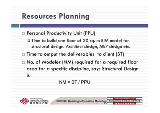 Resources PlanningResources Planning
Personal Productivity Unit (PPU)
Time to build one floor of XX sq. m BIM model for
structural design. Architect design, MEP design etc.
Time to output the deliverables to client (BT)p ( )
No. of Modeler (NM) required for a required floor
area for a specific discipline say: Structural Designarea for a specific discipline, say: Structural Design
is
NM = BT / PPUNM = BT / PPU
BRE398: Building Information Modeling
 