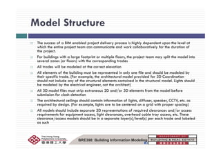 Model StructureModel Structure
The success of a BIM enabled project delivery process is highly dependent upon the level atThe success of a BIM enabled project delivery process is highly dependent upon the level at
which the entire project team can communicate and work collaboratively for the duration of
the project.
For buildings with a large footprint or multiple floors, the project team may split the model into
l ( fl ) ith th di t dseveral zones (or floors) with the corresponding trades
All trades will be modeled at the correct elevation
All elements of the building must be represented in only one file and should be modeled by
their specific trade. (For example, the architectural model provided for 3D Coordinationp ( p , p
should not include any of the structural elements contained in the structural model. Lights should
be modeled by the electrical engineer, not the architect)
All 3D model files must strip extraneous 2D and/or 3D elements from the model before
submission for clash detectionsubmission for clash detection
The architectural ceilings should contain information of lights, diffuser, speaker, CCTV, etc. as
required by design. (For example, lights are to be centered on a grid with proper spacing)
All models should include separate 3D representations of required clearances and/or access
i f i li h l h d bl Threquirements for equipment access, light clearances, overhead cable tray access, etc. These
clearance/access models should be in a separate layer(s)/level(s) per each trade and labeled
as such
BRE398: Building Information Modeling
 