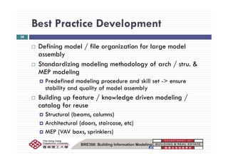 Best Practice DevelopmentBest Practice Development
38
f d l / f l f l d lDefining model / file organization for large model
assembly
S d di i d li h d l f h / &Standardizing modeling methodology of arch / stru. &
MEP modeling
Predefined modeling procedure and skill set > ensurePredefined modeling procedure and skill set -> ensure
stability and quality of model assembly
Building up feature / knowledge driven modeling /Building up feature / knowledge driven modeling /
catalog for reuse
Structural (beams, columns)( , )
Architectural (doors, staircase, etc)
MEP (VAV boxs, sprinklers)
BRE398: Building Information Modeling
 