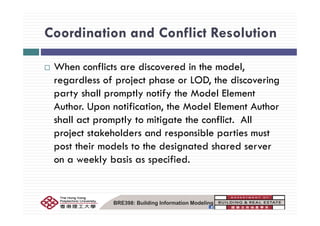 Coordination and Conflict ResolutionCoordination and Conflict Resolution
When conflicts are discovered in the model,
regardless of project phase or LOD, the discovering
party shall promptly notify the Model Element
Author. Upon notification, the Model Element Author
shall act promptly to mitigate the conflict. All
project stakeholders and responsible parties must
post their models to the designated shared server
on a weekly basis as specified.y p
BRE398: Building Information Modeling
 