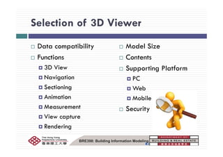 Selection of 3D ViewerSelection of 3D Viewer
Data compatibility
Functions
Model Size
Contents
3D View
Navigation
Supporting Platform
PCNavigation
Sectioning
Animation
PC
Web
M bil d iAnimation
Measurement
Mobile devices
Security
View capture
Rendering
BRE398: Building Information Modeling
 