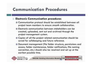 Communication ProceduresCommunication Procedures
El i C i i dElectronic Communication procedures
Communication protocol should be established between all
project team members to ensure smooth collaborationproject team members to ensure smooth collaboration.
Electronic communication between stakeholders can be
created, uploaded, sent out and archived through the, p , g
project management system.
Copies of all the project related communication should be
d f f k d f fsaved for safekeeping and future reference.
Document management (file folder structure, permissions and
access folder maintenance folder notifications file namingaccess, folder maintenance, folder notifications, file naming
convention, etc.) should also be resolved and set up at the
earliest possible time.
BRE398: Building Information Modeling
 