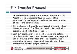 File Transfer ProtocolFile Transfer Protocol
A l k f F l T f P l (FTP)An electronic workspace of File Transfer Protocol (FTP) or
Asset Lifecycle Management system (ALM) will be
established for the purpose of efficient and timely transferestablished for the purpose of efficient and timely transfer
of model and database files.
This workspace will provide a collaborative location where
the current contract BIM files, coordination files, and fully
coordinated submittal files will reside.
h M d b d bEach BIM coordination team member stores and obtains
data from this location. Project team members are to upload
updated copies of their files, provide notification, and toupdated copies of their files, provide notification, and to
make collaboration comments and annotations as often as
necessary to maintain project schedule.
BRE398: Building Information Modeling
 