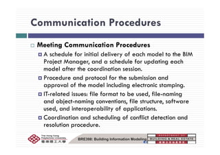 Communication ProceduresCommunication Procedures
M i C i i P dMeeting Communication Procedures
A schedule for initial delivery of each model to the BIM
P j M d h d l f d i hProject Manager, and a schedule for updating each
model after the coordination session.
Procedure and protocol for the submission andProcedure and protocol for the submission and
approval of the model including electronic stamping.
IT-related issues: file format to be used file-namingIT related issues: file format to be used, file naming
and object-naming conventions, file structure, software
used, and interoperability of applications.
Coordination and scheduling of conflict detection and
resolution procedure.
BRE398: Building Information Modeling
 