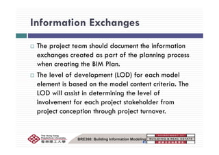 Information ExchangesInformation Exchanges
The project team should document the information
exchanges created as part of the planning process
when creating the BIM Plan.
The level of development (LOD) for each modelp ( )
element is based on the model content criteria. The
LOD will assist in determining the level ofLOD will assist in determining the level of
involvement for each project stakeholder from
project conception through project turnover.project conception through project turnover.
BRE398: Building Information Modeling
 