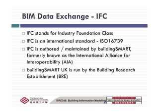 BIM Data Exchange - IFCBIM Data Exchange IFC
IFC stands for Industry Foundation Class
IFC is an international standard - ISO16739
IFC is authored / maintained by buildingSMART,
formerly known as the International Alliance forformerly known as the International Alliance for
Interoperability (AIA)
b ildi SMART UK i b th B ildi R hbuildingSMART UK is run by the Building Research
Establishment (BRE)
BRE398: Building Information Modeling
 