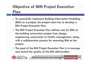 Objective of BIM Project Execution
Plan
To successfully implement Building Information Modelling
(BIM) on a project, the project team has to develop a
MBIM Project Execution Plan.
The BIM Project Execution Plan defines uses for BIM on
the building construction project from design,
engineering, construction to facility management, along
with a collaboration process for executing BIM on the
project.
The goal of the BIM Project Execution Plan is to manage
and control the quality of the BIM deliverables
BRE398: Building Information Modeling
 