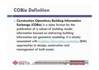 COBie DefinitionCOBie Definition
Construction Operations Building Information
Exchange (COBie) is a data format for the
publication of a subset of building model
information focused on delivering building
information not geometric modeling. It is closely
associated with building information modeling (BIM)
approaches to design, construction and
management of built assets.g
BRE398: Building Information Modeling
 