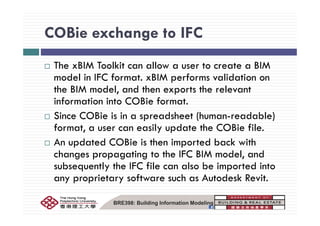 COBie exchange to IFCCOBie exchange to IFC
M MThe xBIM Toolkit can allow a user to create a BIM
model in IFC format. xBIM performs validation on
th BIM d l d th t th l tthe BIM model, and then exports the relevant
information into COBie format.
Si COBi i i d h (h d bl )Since COBie is in a spreadsheet (human-readable)
format, a user can easily update the COBie file.
A d d COB h d b k hAn updated COBie is then imported back with
changes propagating to the IFC BIM model, and
b tl th IFC fil l b i t d i tsubsequently the IFC file can also be imported into
any proprietary software such as Autodesk Revit.
BRE398: Building Information Modeling
 