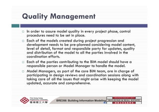 Quality ManagementQuality Management
I d t d l lit i j t h t lIn order to assure model quality in every project phase, control
procedures need to be set in place.
Each of the models created during project progression and
d l d b l d d d ldevelopment needs to be pre-planned considering model content,
level of detail, format and responsible party for updates, quality
and distribution of the model to all the parties involved in the
di ti ff tcoordination efforts.
Each of the parties contributing to the BIM model should have a
responsible person or Model Manager to handle the model.
Model Managers, as part of the core BIM team, are in charge of
participating in design reviews and coordination sessions along with
taking care of all the issues that might arise with keeping the model
updated, accurate and comprehensive.
BRE398: Building Information Modeling
 
