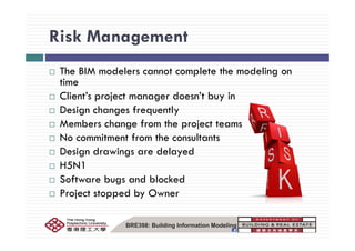 Risk ManagementRisk Management
Th BIM d l t l t th d liThe BIM modelers cannot complete the modeling on
time
Client’s project manager doesn’t buy inClient s project manager doesn t buy in
Design changes frequently
Members change from the project teamsMembers change from the project teams
No commitment from the consultants
Design drawings are delayedDesign drawings are delayed
H5N1
Software bugs and blockedSoftware bugs and blocked
Project stopped by Owner
BRE398: Building Information Modeling
 