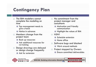 Contingency PlanContingency Plan
Th BIM d l t N it t f thThe BIM modelers cannot
complete the modeling on
time
T t d t
No commitment from the
project manager and
consultants
M ti ti d f i dlTop management needs to
give a hand
Notice in advance
Motivation and friendly
communication
Highlight the values of BIM
Members change from the
project team
Back up resources
H5N1
Schedule extension
Home office
Ask additional resources for
re-training
Design drawings are delayed
Software bugs and blocked
Work around methods
P j d b O
g g y
or design change frequently
Ask for extension
Project stopped by Owners
Ensure committed deliverables
BRE398: Building Information Modeling
 