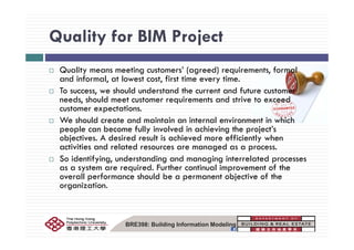 Quality for BIM ProjectQuality for BIM Project
Q lit ti t ’ ( d) i t f lQuality means meeting customers’ (agreed) requirements, formal
and informal, at lowest cost, first time every time.
To success, we should understand the current and future customer
d h ld d dneeds, should meet customer requirements and strive to exceed
customer expectations.
We should create and maintain an internal environment in which
people can become fully involved in achieving the project’s
objectives. A desired result is achieved more efficiently when
activities and related resources are managed as a process.
So identifying, understanding and managing interrelated processes
as a system are required. Further continual improvement of the
overall performance should be a permanent objective of the
organization.
BRE398: Building Information Modeling
 