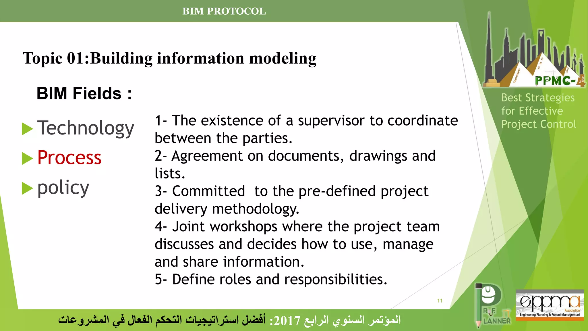 11
‫الرابع‬ ‫السنوي‬ ‫المؤتمر‬
2017
:
‫المشروعات‬ ‫في‬ ‫الفعال‬ ‫التحكم‬ ‫استراتيجيات‬ ‫أفضل‬
Best Strategies
for Effective
Project Control
BIM Fields :
 Technology
 Process
 policy
Topic 01:Building information modeling
1- The existence of a supervisor to coordinate
between the parties.
2- Agreement on documents, drawings and
lists.
3- Committed to the pre-defined project
delivery methodology.
4- Joint workshops where the project team
discusses and decides how to use, manage
and share information.
5- Define roles and responsibilities.
BIM PROTOCOL
 