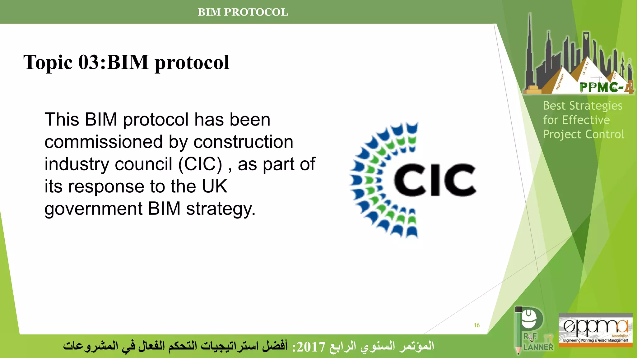 16
‫الرابع‬ ‫السنوي‬ ‫المؤتمر‬
2017
:
‫المشروعات‬ ‫في‬ ‫الفعال‬ ‫التحكم‬ ‫استراتيجيات‬ ‫أفضل‬
Best Strategies
for Effective
Project Control
This BIM protocol has been
commissioned by construction
industry council (CIC) , as part of
its response to the UK
government BIM strategy.
Topic 03:BIM protocol
BIM PROTOCOL
 