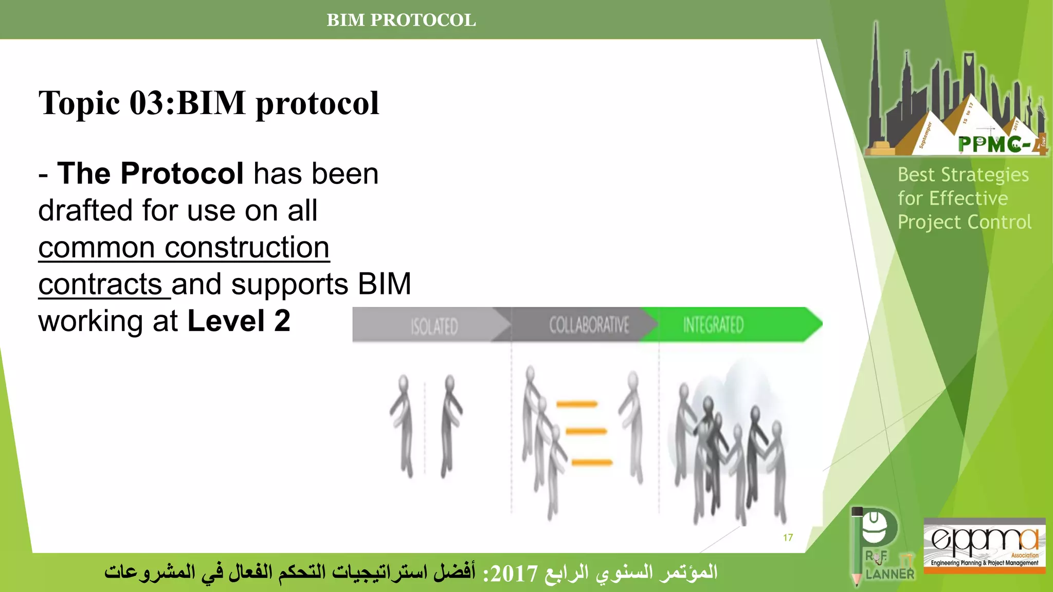 17
‫الرابع‬ ‫السنوي‬ ‫المؤتمر‬
2017
:
‫المشروعات‬ ‫في‬ ‫الفعال‬ ‫التحكم‬ ‫استراتيجيات‬ ‫أفضل‬
Best Strategies
for Effective
Project Control
- The Protocol has been
drafted for use on all
common construction
contracts and supports BIM
working at Level 2
BIM PROTOCOL
Topic 03:BIM protocol
 