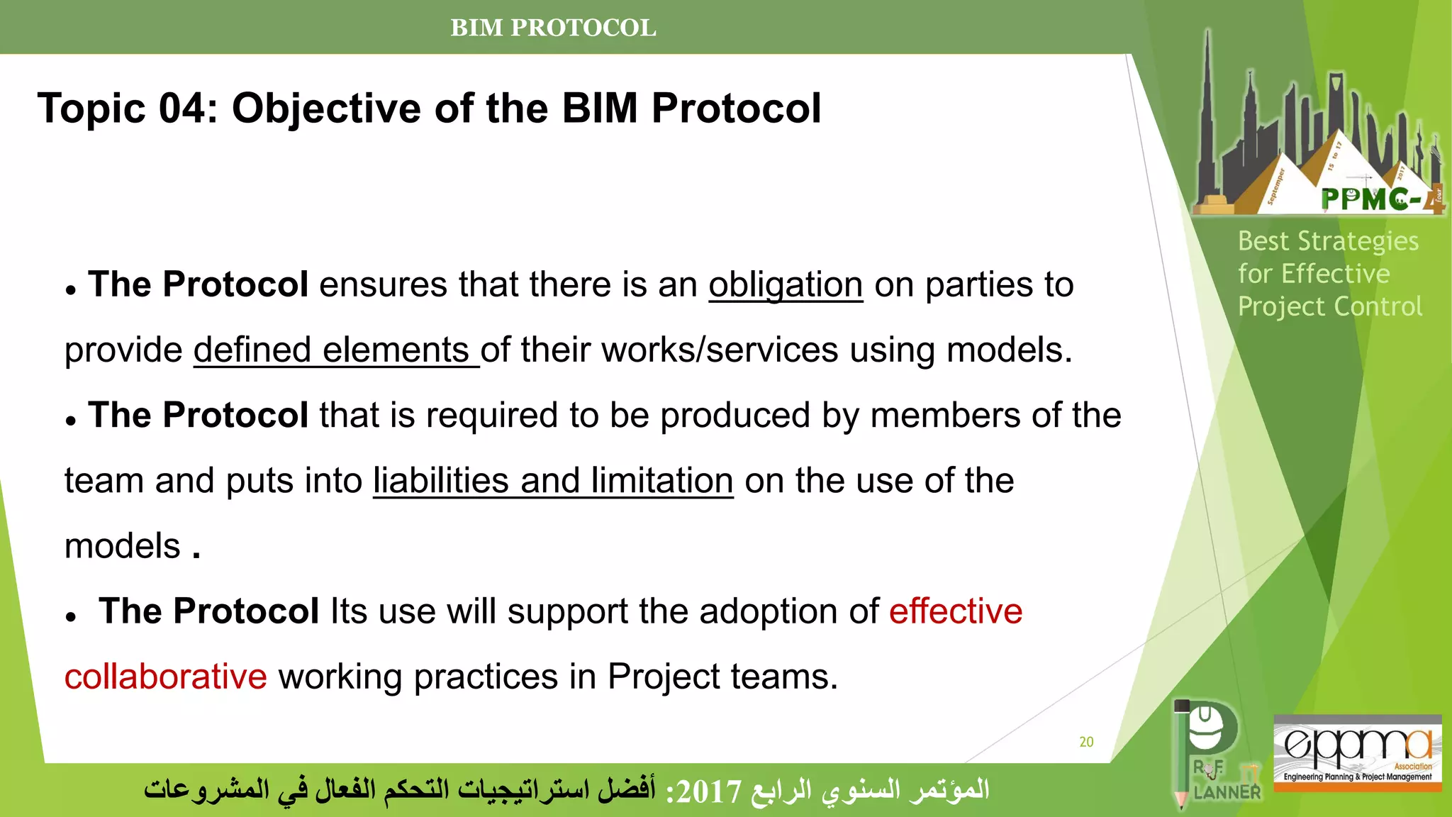20
‫الرابع‬ ‫السنوي‬ ‫المؤتمر‬
2017
:
‫المشروعات‬ ‫في‬ ‫الفعال‬ ‫التحكم‬ ‫استراتيجيات‬ ‫أفضل‬
Best Strategies
for Effective
Project Control
● The Protocol ensures that there is an obligation on parties to
provide defined elements of their works/services using models.
● The Protocol that is required to be produced by members of the
team and puts into liabilities and limitation on the use of the
models .
● The Protocol Its use will support the adoption of effective
collaborative working practices in Project teams.
Topic 04: Objective of the BIM Protocol
BIM PROTOCOL
 
