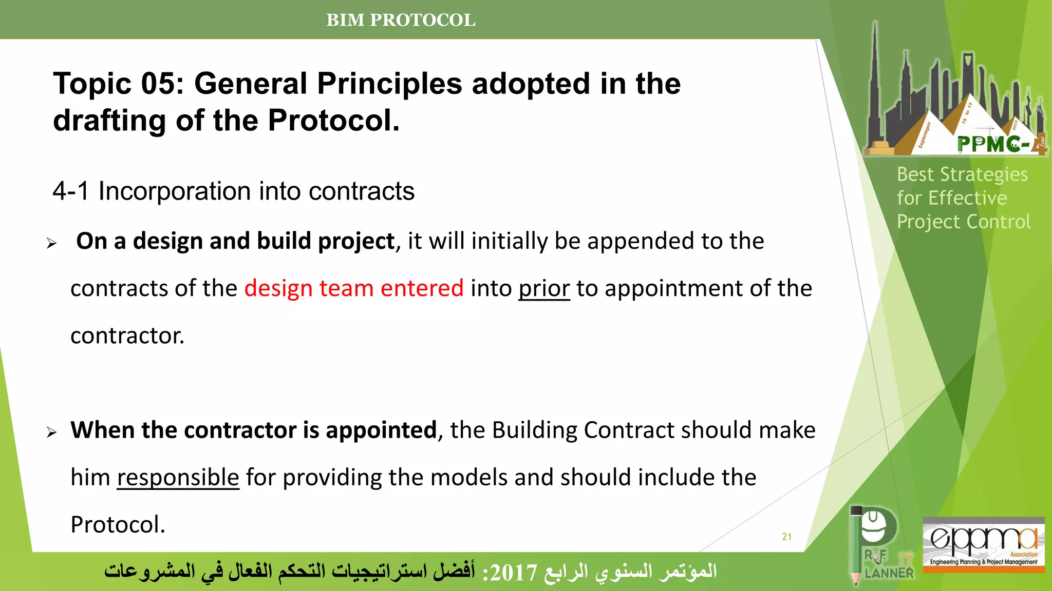 21
‫الرابع‬ ‫السنوي‬ ‫المؤتمر‬
2017
:
‫المشروعات‬ ‫في‬ ‫الفعال‬ ‫التحكم‬ ‫استراتيجيات‬ ‫أفضل‬
Best Strategies
for Effective
Project Control
➢ On a design and build project, it will initially be appended to the
contracts of the design team entered into prior to appointment of the
contractor.
➢ When the contractor is appointed, the Building Contract should make
him responsible for providing the models and should include the
Protocol.
Topic 05: General Principles adopted in the
drafting of the Protocol.
4-1 Incorporation into contracts
BIM PROTOCOL
 