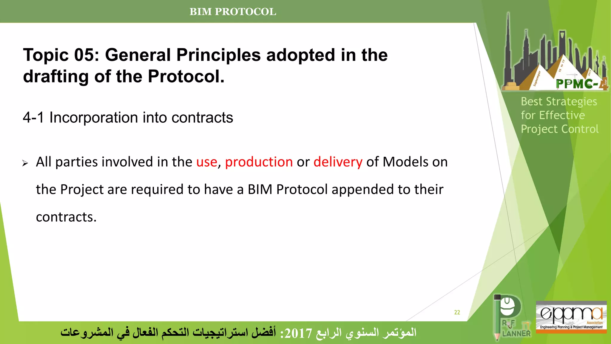 22
‫الرابع‬ ‫السنوي‬ ‫المؤتمر‬
2017
:
‫المشروعات‬ ‫في‬ ‫الفعال‬ ‫التحكم‬ ‫استراتيجيات‬ ‫أفضل‬
Best Strategies
for Effective
Project Control
➢ All parties involved in the use, production or delivery of Models on
the Project are required to have a BIM Protocol appended to their
contracts.
Topic 05: General Principles adopted in the
drafting of the Protocol.
4-1 Incorporation into contracts
BIM PROTOCOL
 