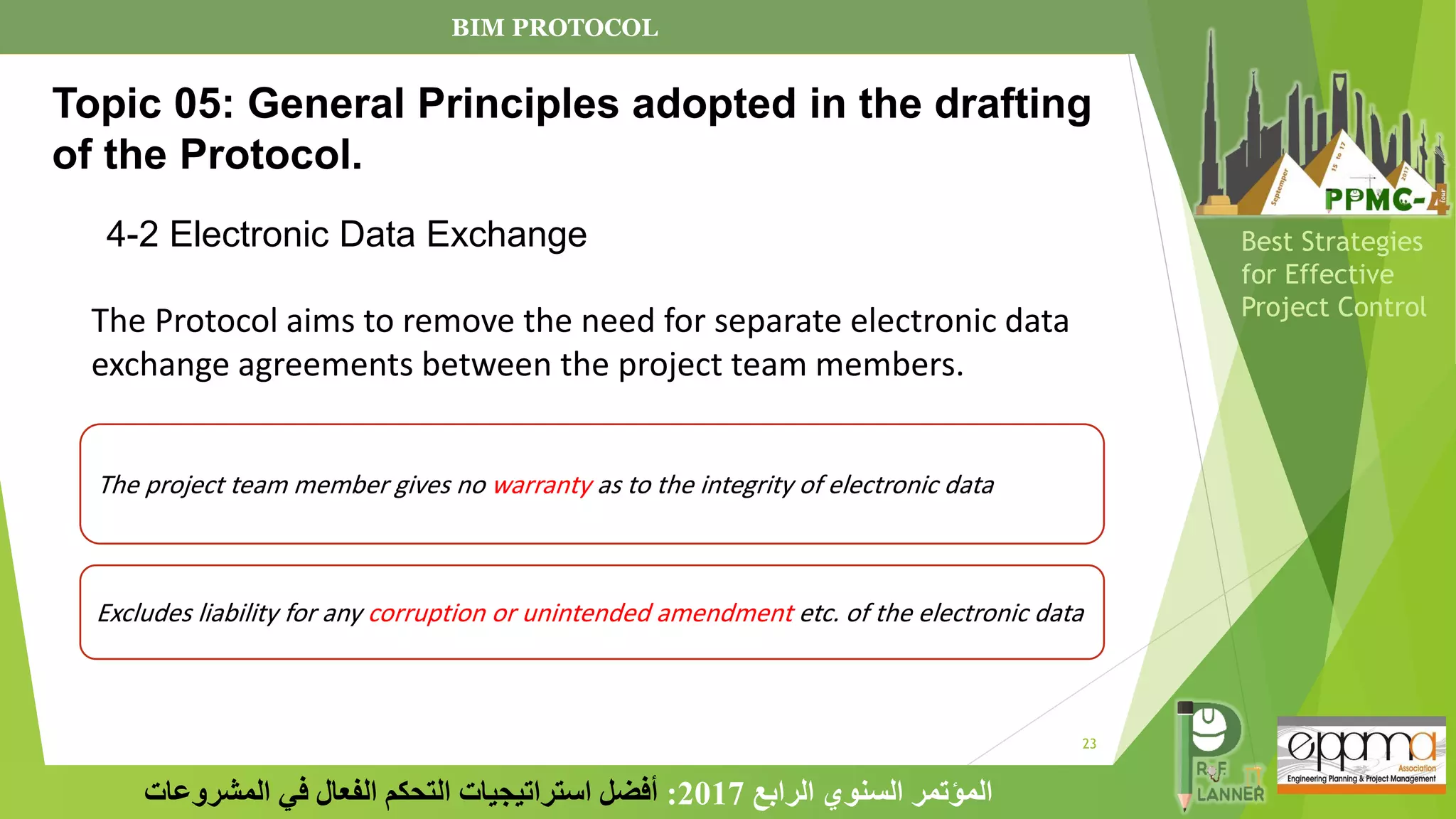 23
‫الرابع‬ ‫السنوي‬ ‫المؤتمر‬
2017
:
‫المشروعات‬ ‫في‬ ‫الفعال‬ ‫التحكم‬ ‫استراتيجيات‬ ‫أفضل‬
Best Strategies
for Effective
Project Control
The Protocol aims to remove the need for separate electronic data
exchange agreements between the project team members.
The project team member gives no warranty as to the integrity of electronic data
Excludes liability for any corruption or unintended amendment etc. of the electronic data
Topic 05: General Principles adopted in the drafting
of the Protocol.
4-2 Electronic Data Exchange
BIM PROTOCOL
 