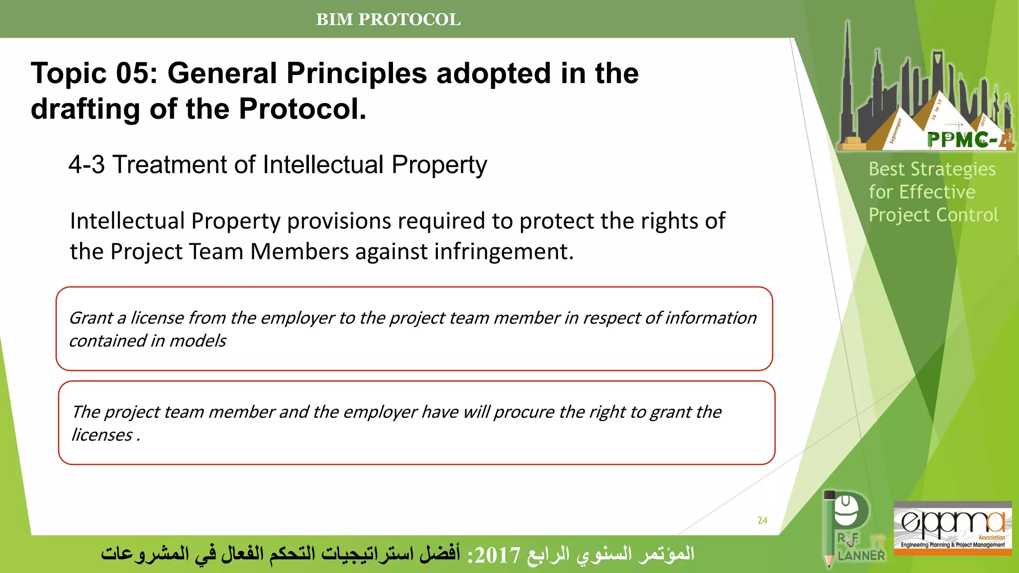 24
‫الرابع‬ ‫السنوي‬ ‫المؤتمر‬
2017
:
‫المشروعات‬ ‫في‬ ‫الفعال‬ ‫التحكم‬ ‫استراتيجيات‬ ‫أفضل‬
Best Strategies
for Effective
Project Control
Intellectual Property provisions required to protect the rights of
the Project Team Members against infringement.
Grant a license from the employer to the project team member in respect of information
contained in models
The project team member and the employer have will procure the right to grant the
licenses .
Topic 05: General Principles adopted in the
drafting of the Protocol.
4-3 Treatment of Intellectual Property
BIM PROTOCOL
 