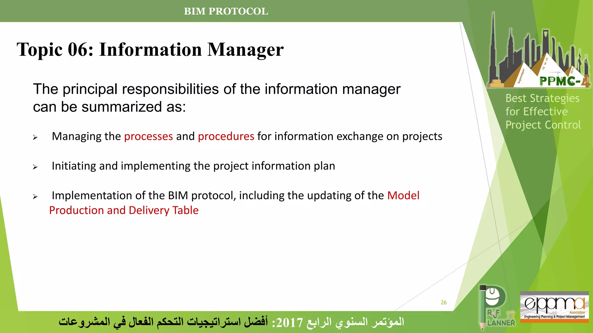 26
‫الرابع‬ ‫السنوي‬ ‫المؤتمر‬
2017
:
‫المشروعات‬ ‫في‬ ‫الفعال‬ ‫التحكم‬ ‫استراتيجيات‬ ‫أفضل‬
Best Strategies
for Effective
Project Control
The principal responsibilities of the information manager
can be summarized as:
➢ Managing the processes and procedures for information exchange on projects
➢ Initiating and implementing the project information plan
➢ Implementation of the BIM protocol, including the updating of the Model
Production and Delivery Table
Topic 06: Information Manager
BIM PROTOCOL
 