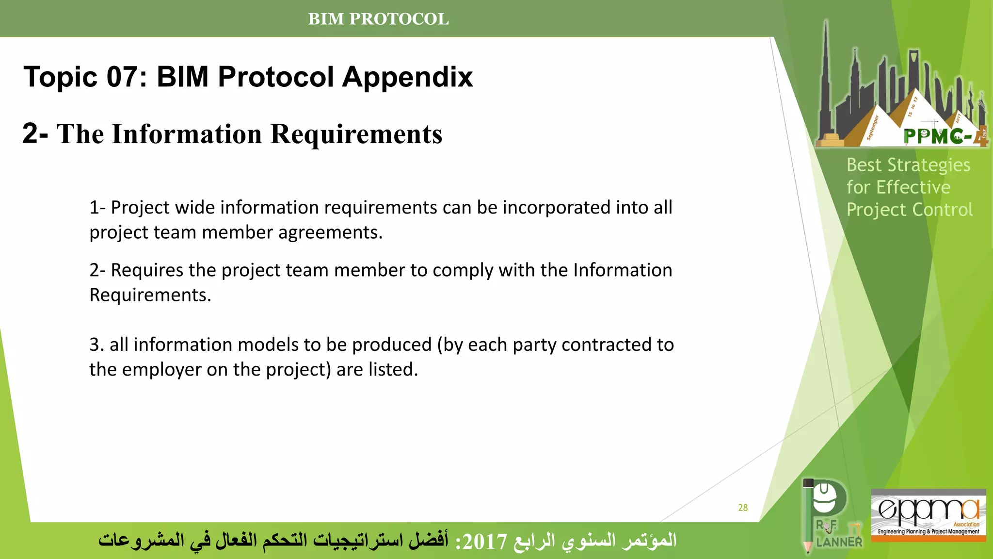 28
‫الرابع‬ ‫السنوي‬ ‫المؤتمر‬
2017
:
‫المشروعات‬ ‫في‬ ‫الفعال‬ ‫التحكم‬ ‫استراتيجيات‬ ‫أفضل‬
Best Strategies
for Effective
Project Control
2- The Information Requirements
Topic 07: BIM Protocol Appendix
1- Project wide information requirements can be incorporated into all
project team member agreements.
2- Requires the project team member to comply with the Information
Requirements.
3. all information models to be produced (by each party contracted to
the employer on the project) are listed.
BIM PROTOCOL
 