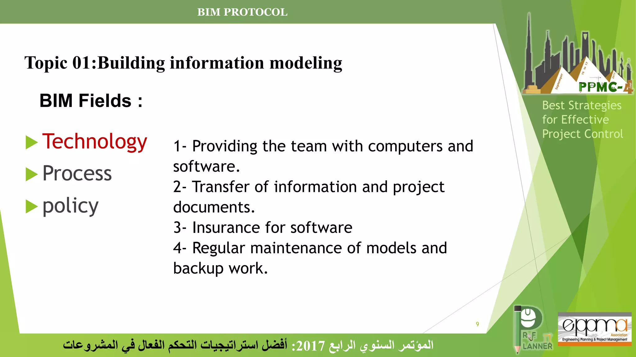 9
‫الرابع‬ ‫السنوي‬ ‫المؤتمر‬
2017
:
‫المشروعات‬ ‫في‬ ‫الفعال‬ ‫التحكم‬ ‫استراتيجيات‬ ‫أفضل‬
Best Strategies
for Effective
Project Control
BIM Fields :
 Technology
 Process
 policy
1- Providing the team with computers and
software.
2- Transfer of information and project
documents.
3- Insurance for software
4- Regular maintenance of models and
backup work.
BIM PROTOCOL
Topic 01:Building information modeling
 
