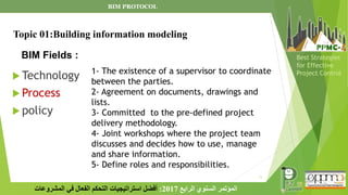 11
‫الرابع‬ ‫السنوي‬ ‫المؤتمر‬
2017
:
‫المشروعات‬ ‫في‬ ‫الفعال‬ ‫التحكم‬ ‫استراتيجيات‬ ‫أفضل‬
Best Strategies
for Effective
Project Control
BIM Fields :
 Technology
 Process
 policy
Topic 01:Building information modeling
1- The existence of a supervisor to coordinate
between the parties.
2- Agreement on documents, drawings and
lists.
3- Committed to the pre-defined project
delivery methodology.
4- Joint workshops where the project team
discusses and decides how to use, manage
and share information.
5- Define roles and responsibilities.
BIM PROTOCOL
 