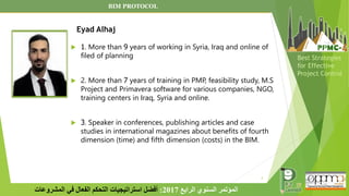  1. More than 9 years of working in Syria, Iraq and online of
filed of planning
 2. More than 7 years of training in PMP, feasibility study, M.S
Project and Primavera software for various companies, NGO,
training centers in Iraq, Syria and online.
 3. Speaker in conferences, publishing articles and case
studies in international magazines about benefits of fourth
dimension (time) and fifth dimension (costs) in the BIM.
2
‫الرابع‬ ‫السنوي‬ ‫المؤتمر‬
2017
:
‫المشروعات‬ ‫في‬ ‫الفعال‬ ‫التحكم‬ ‫استراتيجيات‬ ‫أفضل‬
Best Strategies
for Effective
Project Control
BIM PROTOCOL
Eyad Alhaj
 