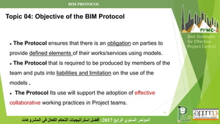 20
‫الرابع‬ ‫السنوي‬ ‫المؤتمر‬
2017
:
‫المشروعات‬ ‫في‬ ‫الفعال‬ ‫التحكم‬ ‫استراتيجيات‬ ‫أفضل‬
Best Strategies
for Effective
Project Control
● The Protocol ensures that there is an obligation on parties to
provide defined elements of their works/services using models.
● The Protocol that is required to be produced by members of the
team and puts into liabilities and limitation on the use of the
models .
● The Protocol Its use will support the adoption of effective
collaborative working practices in Project teams.
Topic 04: Objective of the BIM Protocol
BIM PROTOCOL
 