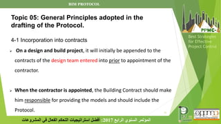 21
‫الرابع‬ ‫السنوي‬ ‫المؤتمر‬
2017
:
‫المشروعات‬ ‫في‬ ‫الفعال‬ ‫التحكم‬ ‫استراتيجيات‬ ‫أفضل‬
Best Strategies
for Effective
Project Control
➢ On a design and build project, it will initially be appended to the
contracts of the design team entered into prior to appointment of the
contractor.
➢ When the contractor is appointed, the Building Contract should make
him responsible for providing the models and should include the
Protocol.
Topic 05: General Principles adopted in the
drafting of the Protocol.
4-1 Incorporation into contracts
BIM PROTOCOL
 