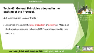 22
‫الرابع‬ ‫السنوي‬ ‫المؤتمر‬
2017
:
‫المشروعات‬ ‫في‬ ‫الفعال‬ ‫التحكم‬ ‫استراتيجيات‬ ‫أفضل‬
Best Strategies
for Effective
Project Control
➢ All parties involved in the use, production or delivery of Models on
the Project are required to have a BIM Protocol appended to their
contracts.
Topic 05: General Principles adopted in the
drafting of the Protocol.
4-1 Incorporation into contracts
BIM PROTOCOL
 