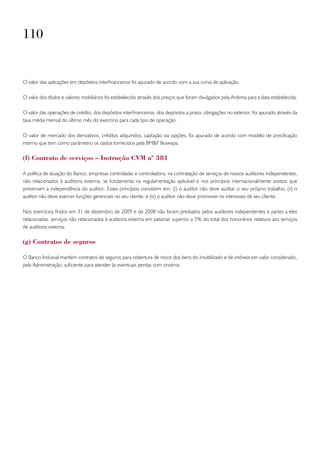 110


O valor das aplicações em depósitos interfinanceiros foi apurado de acordo com a sua curva de aplicação.

O valor dos títulos e valores mobiliários foi estabelecido através dos preços que foram divulgados pela Anbima para a data estabelecida.

O valor das operações de crédito, dos depósitos interfinanceiros, dos depósitos a prazo, obrigações no exterior, foi apurado através da
taxa média mensal do último mês do exercício para cada tipo de operação.

O valor de mercado dos derivativos, créditos adquiridos, captação via opções, foi apurado de acordo com modelo de precificação
interno que tem como parâmetro os dados fornecidos pela BM&F Bovespa.

(f) Contrato de serviços – instrução Cvm nº 381

A política de atuação do Banco, empresas controladas e controladora, na contratação de serviços de nossos auditores independentes,
não relacionados à auditoria externa, se fundamenta na regulamentação aplicável e nos princípios internacionalmente aceitos que
preservam a independência do auditor. Esses princípios consistem em: (i) o auditor não deve auditar o seu próprio trabalho; (ii) o
auditor não deve exercer funções gerenciais no seu cliente; e (iii) o auditor não deve promover os interesses de seu cliente.

Nos exercícios findos em 31 de dezembro de 2009 e de 2008 não foram prestados pelos auditores independentes e partes a eles
relacionadas, serviços não relacionados à auditoria externa em patamar superior a 5% do total dos honorários relativos aos serviços
de auditoria externa.

(g) Contratos de seguros

O Banco Indusval mantém contratos de seguros para cobertura de riscos dos bens do imobilizado e de imóveis em valor considerado,
pela Administração, suficiente para atender às eventuais perdas com sinistros.
 