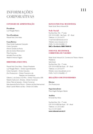 111
INFORMAçõES
CORPORATIVAS
ConselHo de administração                                       banCo indusval multistoCk
                                                                Razão Social: Banco Indusval S/A
presidente
Luiz Masagão Ribeiro                                            sede social
                                                                Rua Boa Vista, 356 – 7º andar
vice-presidente                                                 CEP: 01014-000 – São Paulo – SP – Brasil
Manoel Felix Cintra Neto                                        Telefone: (11) 3315-6777
                                                                E-mail: banco@indusval.com.br
Conselheiros                                                    Website: www.indusval.com.br
Maria Cecilia Cavalcante Ciampolini                             CNPJ nº 61.024.352/0001-71
Carlos Ciampolini                                               SAC e Ouvidoria: 0800 7040418
Antonio Geraldo da Rocha
Júlio dos Santos Oliveira Júnior                                indusval multistoCk
Mário Fukumitsu                                                 Corretora de valores
Adroaldo Moura da Silva
Wladimir Antonio Puggina                                        Razão Social: Indusval S.A. Corretora de Títulos e Valores
                                                                Mobiliários
diretoria exeCutiva                                             Sede Social:
                                                                Rua Boa Vista, 356 – 7º andar
Manoel Felix Cintra Neto – Diretor-Presidente                   CEP: 01014-000 São Paulo – SP – Brasil
Luiz Masagão Ribeiro – Diretor Superintendente                  Telefone: (11) 3315-6777
Carlos Ciampolini – Diretor Executivo                           Website: www.indusvaltrade.com.br
Ziro Murata Junior – Diretor Financeiro e de                    CNPJ nº 65.913.436/0001-17
                      Relações com Investidores
Gilberto L. dos Santos Lima Filho – Diretor Tesouraria e SPB    relações Com investidores
Roberto Carlos de C. Almeida – Diretor Comercial
Gilmar Melo de Azevedo – Diretor Comercial                      diretor
Katia Aparecida Rocha Moroni – Diretora da Área Internacional   Ziro Murata Junior
Eliezer Lizardo Ribeiro da Silva – Diretor de Crédito
                                                                superintendente
                                                                Maria Angela Rodrigues Valente

                                                                analista
                                                                Fernanda Ruiz Vieira

                                                                Rua Boa Vista, 356 – 7º andar
                                                                CEP: 01014-000 São Paulo – SP – Brasil
                                                                Telefone: (11) 3315-6821
                                                                Fax: (11) 3315-6655
                                                                www.indusval.com.br/ri
 