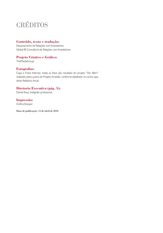 cRéditos

Conteúdo, texto e tradução:
Departamento de Relações com Investidores
Global RI Consultoria de Relações com Investidores

Projeto Criativo e Gráfico:
TheMediaGroup

Fotografias:
Capa e Fotos Internas: todas as fotos são resultado do projeto “Ver Além”
realizado pelos jovens do Projeto Arrastão, conforme detalhado na contra capa
deste Relatório Anual.

Diretoria Executiva (pág. 5):
Daniel Rosa, fotógrafo profissional

Impressão:
Gráfica Braspor

Data de publicação: 15 de abril de 2010.
 