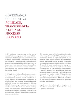 goveRnança
coRpoRativa
agilidade,
tRanspaRência
e ética no
pRocesso
decisóRio




O BIM acredita que a boa governança contribui para dar                 Com suas ações listadas no Nível I de práticas diferenciadas
sustentabilidade a seus negócios, aumentar sua credibilidade e         de Governança Corporativa da BM&FBovespa, o Banco adota
criar valor para a Instituição e para todos os públicos com os quais   procedimentos adicionais aos exigidos pelo segmento em que
se relaciona. O Banco privilegia a transparência na divulgação de      está listado, como utilização da Câmara de Arbitragem para
suas informações, a ética dos negócios, a responsabilidade na          questões relacionadas ao mercado de capitais; 100% de tag
gestão corporativa, a equidade e o diálogo franco e claro no           along, o que significa garantia de que os acionistas minoritários
tratamento com todos os seus interlocutores. Ademais, o Banco          têm a opção de vender suas ações pelo mesmo preço por
busca aprimorar constantemente seu processo decisório e sua            ação recebido pelo controlador em caso de venda do controle
gestão dos riscos, assim como suas estratégias operacionais e          da Instituição; mais de 20% de membros independentes no
seus controles internos.                                               Conselho de Administração; e percentual de ações em livre
                                                                       circulação acima dos 25%. Além disso, o BIM mantém a mesma
O BIM dispõe de um Código de Ética, alinhado com a cultura             remuneração para as ações ordinárias (ON) e preferenciais
interna e as crenças do Banco, que reúne diretrizes, práticas          (PN). Apenas a exigência de ter seu capital composto apenas de
e condutas a serem observadas por cada funcionário em sua              ações ordinárias impede o Indusval Multistock de estar listado
atuação profissional. As questões éticas compreendidas no              no nível máximo do segmento diferenciado de governança
Código envolvem sigilo profissional, responsabilidade pessoal,         corporativa da BM&FBovespa.
conflitos de interesse, entre outros aspectos. Em 2009, esse
Código foi atualizado para garantir padrões éticos cada vez mais       A gestão corporativa está alicerçada na sinergia entre o
elevados no desenvolvimento de suas atividades. Ao longo               Conselho de Administração, a Diretoria Executiva e os
do ano, todos os funcionários receberam treinamento com o              Comitês que os assessoram.
objetivo de fixar os preceitos constantes do Código de Ética das
empresas Indusval Multistock e buscar o comprometimento de
todos com essas diretrizes.
 
