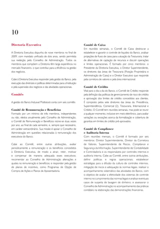10
Diretoria Executiva                                                   Comitê de Caixa
                                                                      Em reuniões semanais, o Comitê de Caixa destina-se a
A Diretoria Executiva dispunha de nove membros no final de            estabelecer e garantir o controle de liquidez do Banco, analisar
2009, com mandato unificado de dois anos, sendo permitida             projeções de fluxo de caixa para a atuação da Tesouraria, tratar
sua reeleição pelo Conselho de Administração. Todos os                de alternativas de captação de recursos e discutir operações
membros que compõem a Diretoria têm larga experiência no              e limites operacionais. É formado por cinco membros: o
mercado financeiro, o que contribui para a eficiência na gestão       Presidente da Diretoria Executiva, o Diretor Superintendente,
dos negócios.                                                         os diretores das áreas de Tesouraria (Posição Proprietária e
                                                                      Administração de Caixa) e o Diretor Executivo que responde
Cabe à Diretoria Executiva responder pela gestão do Banco, pela       pela corretora de valores e pela área internacional.
execução das diretrizes e políticas determinadas para a Instituição
e pela supervisão dos negócios e das atividades operacionais.         Comitê de Crédito
                                                                      Vital para o dia a dia do Banco, o Comitê de Crédito responde
Comitês                                                               pela definição das políticas de gerenciamento de risco de crédito
                                                                      e aprovação dos limites de crédito concedidos aos clientes.
A gestão do Banco Indusval Multistock conta com seis comitês:         É composto pelos sete diretores das áreas da: Presidência,
                                                                      Superintendência, Comercial (2), Tesouraria, Internacional e
Comitê de Remuneração e Benefícios                                    Crédito. O Comitê tem reuniões semanais, mas pode se reunir
Formado por um mínimo de três membros, independentes                  a qualquer momento, inclusive em meio eletrônico, para avaliar
ou não, eleitos anualmente pelo Conselho de Administração,            variações ou exceções acerca da formalização e cobertura de
o Comitê de Remuneração e Benefícios reúne-se duas vezes              garantias em limites de crédito pré-aprovados.
por ano, ao final de cada semestre, e, sempre que necessário,
em caráter extraordinário. Sua missão é apoiar o Conselho de          Comitê de Compliance
Administração em questões relacionadas à remuneração dos              e Auditoria Interna
executivos do Banco.                                                  Com reuniões mensais, o Comitê é formado por seis
                                                                      membros: Diretor Superintendente, Diretor da Corretora
Cabe ao Comitê, entre outras atribuições, avaliar                     de Valores, Superintendente de Riscos, Compliance e
periodicamente a remuneração e os benefícios concedidos               Segurança da Informação, Superintendente de Contabilidade
à Diretoria Executiva, de modo a atrair, reter, motivar               e Controladoria e os responsáveis por controles internos e
e compensar de maneira adequada esses executivos;                     auditoria interna. Cabe ao Comitê, entre outras atribuições,
recomendar ao Conselho de Administração alterações e                  definir políticas e regras operacionais; estabelecer
ajustes na remuneração e benefícios; e responder pela gestão          estratégias para a difusão da cultura de controles internos,
de planos de incentivo, como Programas de Opção de                    mitigação de riscos e adequação às normas legais; realizar o
Compra de Ações e Planos de Aposentadoria.                            acompanhamento sistemático das atividades do Banco, com
                                                                      o objetivo de avaliar a efetividade dos sistemas de controle
                                                                      interno no cumprimento das normas legais e analisar eventuais
                                                                      casos de suspeita de lavagem de dinheiro; e assessorar o
                                                                      Conselho de Administração no acompanhamento das práticas
                                                                      contábeis na elaboração das demonstrações financeiras.
 