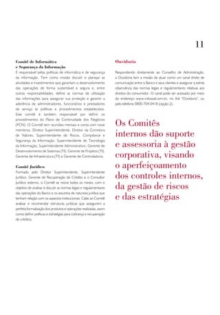 11
Comitê de Informática                                               ouvidoria
e Segurança da Informação
É responsável pelas políticas de informática e de segurança         Respondendo diretamente ao Conselho de Administração,
da informação. Tem como missão discutir e planejar as               a Ouvidoria tem a missão de atuar como um canal direto de
atividades e investimentos que garantam o desenvolvimento           comunicação entre o Banco e seus clientes e assegurar a estrita
das operações de forma sustentável e segura e, entre                observância das normas legais e regulamentares relativas aos
outras responsabilidades, define as normas de utilização            direitos do consumidor. O canal pode ser acessado por meio
das informações para assegurar sua proteção e garantir a            do endereço www.indusval.com.br, no link “Ouvidoria”, ou
aderência de administradores, funcionários e prestadores            pelo telefone 0800-704-0418 (opção 2).
de serviço às políticas e procedimentos estabelecidos.
Este comitê é também responsável por definir os

                                                                    os comitês
procedimentos do Plano de Continuidade dos Negócios
(PCN). O Comitê tem reuniões mensais e conta com nove

                                                                    internos dão suporte
membros: Diretor Superintendente, Diretor da Corretora
de Valores, Superintendente de Riscos, Compliance e

                                                                    e assessoria à gestão
Segurança da Informação, Superintendente de Tecnologia
da Informação, Superintendente Administrativo, Gerente de

                                                                    corporativa, visando
Desenvolvimento de Sistemas (TI), Gerente de Projetos (TI),
Gerente de Infraestrutura (TI) e Gerente de Controladoria.

Comitê Jurídico                                                     o aperfeiçoamento
                                                                    dos controles internos,
Formado pelo Diretor Superintendente, Superintendente
Jurídico, Gerente de Recuperação de Crédito e o Consultor

                                                                    da gestão de riscos
Jurídico externo, o Comitê se reúne todos os meses, com o
objetivo de analisar e discutir as normas legais e regulamentares

                                                                    e das estratégias
das operações do Banco e os assuntos de natureza jurídica que
tenham relação com os aspectos institucionais. Cabe ao Comitê
analisar e recomendar estruturas jurídicas que assegurem a
perfeita formalização dos produtos e operações realizadas, assim
como definir políticas e estratégias para cobrança e recuperação
de créditos.
 