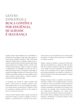 gestão
estRatégica
busca contínua
poR eficiência,
qualidade
e seguRança




A gestão do Banco Indusval Multistock busca, primordialmente, a      passivos de forma a dar tranquilidade tanto para a Administração
perenidade de suas operações no longo prazo. Nesse sentido, em       para planejar os próximos passos quanto para os investidores
vista do período turbulento vivenciado em 2009, o BIM adotou         em relação à sua solidez.
medidas de proteção quanto à sua liquidez e gestão de riscos, e
manteve o processo de aprimoramento de áreas que darão suporte       Passado o período de incertezas, as empresas de médio porte,
à futura expansão de suas atividades. Durante o exercício, foram     segmento mais penalizado com a retração do crédito, dão claros
investidos recursos financeiros, materiais e humanos, em especial,   sinais de que estarão na dianteira da retomada do crescimento
no aperfeiçoamento de metodologias de controle de riscos, na         e com redução nos níveis de inadimplência. As expectativas, no
melhoria de processos internos e na expansão e modernização da       entanto, são de recuperação lenta dos negócios, principalmente
infraestrutura tecnológica. Desta forma, ao mesmo tempo em que       para empresas exportadoras, que precisaram se reposicionar no
manteve suas operações de crédito com volumes estáveis, o Banco      mercado doméstico ou buscar novas oportunidades em mercados
revisou processos e controles internos e investiu em sistemas e      ainda não explorados.
infraestrutura de tecnologia da informação.
                                                                     Instituição Financeira focada no segmento de empresas de
A manutenção dos volumes de crédito concedido pode                   médio porte, o BIM tem como estratégia diversificar sua carteira
parecer, à primeira vista, uma involução. Entretanto, para a         de crédito em setores que apresentem elevado potencial de
Administração do Banco, foi um recuo estratégico para adaptar-       expansão e com os quais ainda tem pouca exposição. Entretanto,
se ao cenário setorial e macroeconômico e, baseado na crença         mantendo a austeridade na contratação de novos negócios. Para
de recuperação da atividade econômica no País, preparar-se           implementar essa estratégia, foram contratados profissionais
para um novo salto de crescimento.                                   com relacionamentos estabelecidos com clientes nesses
                                                                     setores onde o Banco pretende aumentar sua participação. O
O Banco Indusval Multistock também ampliou suas fontes de            Banco também estuda a ampliação da oferta de produtos, para
financiamento, alongou os prazos de captação de recursos e           aperfeiçoar o atendimento a sua carteira de clientes e buscar
trabalhou no gerenciamento dos vencimentos de ativos e               novos nichos de mercado.
 