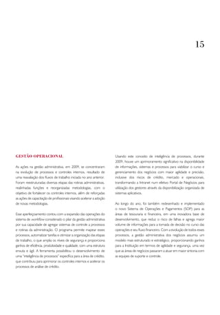 15




GEStão oPERACIoNAL                                                   Usando este conceito de inteligência de processos, durante
                                                                     2009, houve um aprimoramento significativo na disponibilidade
As ações na gestão administrativa, em 2009, se concentraram          de informações, sistemas e processos para viabilizar o curso e
na evolução de processos e controles internos, resultado de          gerenciamento dos negócios com maior agilidade e precisão,
uma reavaliação dos fluxos de trabalho iniciada no ano anterior.     inclusive dos riscos de crédito, mercado e operacionais,
Foram reestruturadas diversas etapas das rotinas administrativas,    transformando a Intranet num efetivo Portal de Negócios para
realinhadas funções e reorganizadas metodologias, com o              utilização dos gestores através da disponibilização organizada de
objetivo de fortalecer os controles internos, além de reforçadas     sistemas aplicativos.
as ações de capacitação de profissionais visando acelerar a adoção
de novas metodologias.                                               Ao longo do ano, foi também redesenhado e implementado
                                                                     o novo Sistema de Operações e Pagamentos (SOP) para as
Esse aperfeiçoamento contou com a expansão das operações do          áreas de tesouraria e financeira, em uma inovadora base de
sistema de workflow considerado o pilar da gestão administrativa     desenvolvimento, que reduz o risco de falhas e agrega maior
por sua capacidade de agregar sistemas de controle a processos       volume de informações para a tomada de decisão no curso das
e rotinas da administração. O programa permite mapear esses          operações e seu fluxo financeiro. Com a evolução de todos esses
processos, automatizar tarefas e otimizar a organização das etapas   processos, a gestão administrativa dos negócios assumiu um
de trabalho, o que amplia os níveis de segurança e proporciona       modelo mais estruturado e estratégico, proporcionando ganhos
ganhos de eficiência, produtividade e qualidade, com uma estrutura   para a Instituição em termos de agilidade e segurança, uma vez
enxuta e ágil. A ferramenta possibilitou o desenvolvimento de        que as áreas de negócios passaram a atuar em maior sintonia com
uma “inteligência de processos” específica para a área de crédito,   as equipes de suporte e controle.
que contribuiu para aprimorar os controles internos e acelerar os
processos de análise de crédito.
 
