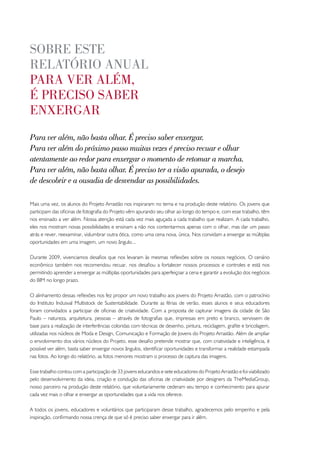 sobRe este
RelatóRio anual
paRa veR além,
é pReciso sabeR
enxeRgaR
Para ver além, não basta olhar. É preciso saber enxergar.
Para ver além do próximo passo muitas vezes é preciso recuar e olhar
atentamente ao redor para enxergar o momento de retomar a marcha.
Para ver além, não basta olhar. É preciso ter a visão apurada, o desejo
de descobrir e a ousadia de desvendar as possibilidades.

Mais uma vez, os alunos do Projeto Arrastão nos inspiraram no tema e na produção deste relatório. Os jovens que
participam das oficinas de fotografia do Projeto vêm apurando seu olhar ao longo do tempo e, com esse trabalho, têm
nos ensinado a ver além. Nossa atenção está cada vez mais aguçada a cada trabalho que realizam. A cada trabalho,
eles nos mostram novas possibilidades e ensinam a não nos contentarmos apenas com o olhar, mas dar um passo
atrás e rever, reexaminar, vislumbrar outra ótica, como uma cena nova, única. Nos convidam a enxergar as múltiplas
oportunidades em uma imagem, um novo ângulo...

Durante 2009, vivenciamos desafios que nos levaram às mesmas reflexões sobre os nossos negócios. O cenário
econômico também nos recomendou recuar, nos desafiou a fortalecer nossos processos e controles e está nos
permitindo aprender a enxergar as múltiplas oportunidades para aperfeiçoar a cena e garantir a evolução dos negócios
do BIM no longo prazo.

O alinhamento dessas reflexões nos fez propor um novo trabalho aos jovens do Projeto Arrastão, com o patrocínio
do Instituto Indusval Multistock de Sustentabilidade. Durante as férias de verão, esses alunos e seus educadores
foram convidados a participar de oficinas de criatividade. Com a proposta de capturar imagens da cidade de São
Paulo – natureza, arquitetura, pessoas – através de fotografias que, impressas em preto e branco, servissem de
base para a realização de interferências coloridas com técnicas de desenho, pintura, reciclagem, grafite e bricolagem,
utilizadas nos núcleos de Moda e Design, Comunicação e Formação de Jovens do Projeto Arrastão. Além de ampliar
o envolvimento dos vários núcleos do Projeto, esse desafio pretende mostrar que, com criatividade e inteligência, é
possível ver além, basta saber enxergar novos ângulos, identificar oportunidades e transformar a realidade estampada
nas fotos. Ao longo do relatório, as fotos menores mostram o processo de captura das imagens.

Esse trabalho contou com a participação de 33 jovens educandos e sete educadores do Projeto Arrastão e foi viabilizado
pelo desenvolvimento da ideia, criação e condução das oficinas de criatividade por designers da TheMediaGroup,
nosso parceiro na produção deste relatório, que voluntariamente cederam seu tempo e conhecimento para apurar
cada vez mais o olhar e enxergar as oportunidades que a vida nos oferece.

A todos os jovens, educadores e voluntários que participaram desse trabalho, agradecemos pelo empenho e pela
inspiração, confirmando nossa crença de que só é preciso saber enxergar para ir além.
 