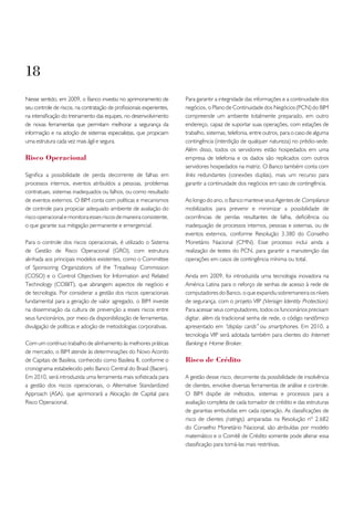 18
Nesse sentido, em 2009, o Banco investiu no aprimoramento de           Para garantir a integridade das informações e a continuidade dos
seu controle de riscos, na contratação de profissionais experientes,   negócios, o Plano de Continuidade dos Negócios (PCN) do BIM
na intensificação do treinamento das equipes, no desenvolvimento       compreende um ambiente totalmente preparado, em outro
de novas ferramentas que permitam melhorar a segurança da              endereço, capaz de suportar suas operações, com estações de
informação e na adoção de sistemas especialistas, que propiciam        trabalho, sistemas, telefonia, entre outros, para o caso de alguma
uma estrutura cada vez mais ágil e segura.                             contingência (interdição de qualquer natureza) no prédio-sede.
                                                                       Além disso, todos os servidores estão hospedados em uma
Risco operacional                                                      empresa de telefonia e os dados são replicados com outros
                                                                       servidores hospedados na matriz. O Banco também conta com
Significa a possibilidade de perda decorrente de falhas em             links redundantes (conexões duplas), mais um recurso para
processos internos, eventos atribuídos a pessoas, problemas            garantir a continuidade dos negócios em caso de contingência.
contratuais, sistemas inadequados ou falhos, ou como resultado
de eventos externos. O BIM conta com políticas e mecanismos            Ao longo do ano, o Banco manteve seus Agentes de Compliance
de controle para propiciar adequado ambiente de avaliação do           mobilizados para prevenir e minimizar a possibilidade de
risco operacional e monitora esses riscos de maneira consistente,      ocorrências de perdas resultantes de falha, deficiência ou
o que garante sua mitigação permanente e emergencial.                  inadequação de processos internos, pessoas e sistemas, ou de
                                                                       eventos externos, conforme Resolução 3.380 do Conselho
Para o controle dos riscos operacionais, é utilizado o Sistema         Monetário Nacional (CMN). Esse processo inclui ainda a
de Gestão de Risco Operacional (GRO), com estrutura                    realização de testes do PCN, para garantir a manutenção das
alinhada aos principais modelos existentes, como o Committee           operações em casos de contingência mínima ou total.
of Sponsoring Organizations of the Treadway Commission
(COSO) e o Control Objectives for Information and Related              Ainda em 2009, foi introduzida uma tecnologia inovadora na
Technology (COBIT), que abrangem aspectos de negócio e                 América Latina para o reforço de senhas de acesso à rede de
de tecnologia. Por considerar a gestão dos riscos operacionais         computadores do Banco, o que expandiu sobremaneira os níveis
fundamental para a geração de valor agregado, o BIM investe            de segurança, com o projeto VIP (Verisign Identity Protection).
na disseminação da cultura de prevenção a esses riscos entre           Para acessar seus computadores, todos os funcionários precisam
seus funcionários, por meio da disponibilização de ferramentas,        digitar, além da tradicional senha de rede, o código randômico
divulgação de políticas e adoção de metodologias corporativas.         apresentado em “display cards” ou smartphones. Em 2010, a
                                                                       tecnologia VIP será adotada também para clientes do Internet
Com um contínuo trabalho de alinhamento às melhores práticas           Banking e Home Broker.
de mercado, o BIM atende às determinações do Novo Acordo
de Capitais de Basileia, conhecido como Basileia II, conforme o        Risco de Crédito
cronograma estabelecido pelo Banco Central do Brasil (Bacen).
Em 2010, será introduzida uma ferramenta mais sofisticada para         A gestão desse risco, decorrente da possibilidade de insolvência
a gestão dos riscos operacionais, o Alternative Standardized           de clientes, envolve diversas ferramentas de análise e controle.
Approach (ASA), que aprimorará a Alocação de Capital para              O BIM dispõe de métodos, sistemas e processos para a
Risco Operacional.                                                     avaliação completa de cada tomador de crédito e das estruturas
                                                                       de garantias embutidas em cada operação. As classificações de
                                                                       risco de clientes (ratings), amparadas na Resolução nº 2.682
                                                                       do Conselho Monetário Nacional, são atribuídas por modelo
                                                                       matemático e o Comitê de Crédito somente pode alterar essa
                                                                       classificação para torná-las mais restritivas.
 