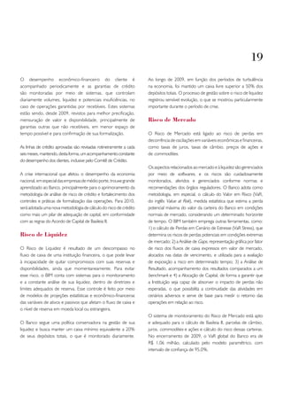 19
O desempenho econômico-financeiro do cliente é                       Ao longo de 2009, em função dos períodos de turbulência
acompanhado periodicamente e as garantias de crédito                 na economia, foi mantido um caixa livre superior a 50% dos
são monitoradas por meio de sistemas, que controlam                  depósitos totais. O processo de gestão sobre o risco de liquidez
diariamente volumes, liquidez e potenciais insuficiências, no        registrou sensível evolução, o que se mostrou particularmente
caso de operações garantidas por recebíveis. Estes sistemas          importante durante o período de crise.
estão sendo, desde 2009, revistos para melhor precificação,
mensuração de valor e disponibilidade, principalmente de             Risco de Mercado
garantias outras que não recebíveis, em menor espaço de
tempo possível e para confirmação de sua formalização.               O Risco de Mercado está ligado ao risco de perdas em
                                                                     decorrência de oscilações em variáveis econômicas e financeiras,
As linhas de crédito aprovadas são revisadas rotineiramente a cada   como taxas de juros, taxas de câmbio, preços de ações e
seis meses, mantendo, desta forma, um acompanhamento constante       de commodities.
do desempenho dos clientes, inclusive pelo Comitê de Crédito.
                                                                     Os aspectos relacionados ao mercado e à liquidez são gerenciados
A crise internacional que afetou o desempenho da economia            por meio de softwares, e os riscos são cuidadosamente
nacional, em especial das empresas de médio porte, trouxe grande     monitorados, aferidos e gerenciados conforme normas e
aprendizado ao Banco, principalmente para o aprimoramento da         recomendações dos órgãos reguladores. O Banco adota como
metodologia de análise de risco de crédito e fortalecimento dos      metodologia, em especial, o cálculo do Valor em Risco (VaR,
controles e práticas de formalização das operações. Para 2010,       do inglês Value at Risk), medida estatística que estima a perda
será adotada uma nova metodologia de cálculo do risco de crédito     potencial máxima do valor da carteira do Banco em condições
como mais um pilar de adequação de capital, em conformidade          normais de mercado, considerando um determinado horizonte
com as regras do Acordo de Capital de Basileia II.                   de tempo. O BIM também emprega outras ferramentas, como:
                                                                     1) o cálculo de Perdas em Cenário de Estresse (VaR Stress), que
Risco de Liquidez                                                    determina os riscos de perdas potenciais em condições extremas
                                                                     de mercado; 2) a Análise de Gaps, representação gráfica por fator
O Risco de Liquidez é resultado de um descompasso no                 de risco dos fluxos de caixa expressos em valor de mercado,
fluxo de caixa de uma instituição financeira, o que pode levar       alocados nas datas de vencimento, e utilizada para a avaliação
à incapacidade de quitar compromissos com suas reservas e            de exposição a risco em determinado tempo; 3) a Análise de
disponibilidades, ainda que momentaneamente. Para evitar             Resultado, acompanhamento dos resultados comparados a um
esse risco, o BIM conta com sistemas para o monitoramento            benchmark e 4) a Alocação de Capital, de forma a garantir que
e a constante análise de sua liquidez, dentro de diretrizes e        a Instituição seja capaz de absorver o impacto de perdas não
limites adequados de reserva. Esse controle é feito por meio         esperadas, o que possibilita a continuidade das atividades em
de modelos de projeções estatísticas e econômico-financeiras         cenários adversos e serve de base para medir o retorno das
das variáveis de ativos e passivos que afetam o fluxo de caixa e     operações em relação ao risco.
o nível de reserva em moeda local ou estrangeira.
                                                                     O sistema de monitoramento do Risco de Mercado está apto
O Banco segue uma política conservadora na gestão de sua             e adequado para o cálculo de Basileia II, parcelas de câmbio,
liquidez e busca manter um caixa mínimo equivalente a 20%            juros, commodities e ações e cálculo do risco dessas carteiras.
de seus depósitos totais, o que é monitorado diariamente.            No encerramento de 2009, o VaR global do Banco era de
                                                                     R$ 1,06 milhão, calculado pelo modelo paramétrico, com
                                                                     intervalo de confiança de 95,0%.
 