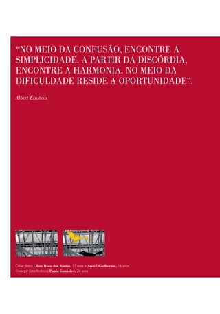 “no meio da confusão, encontRe a
simplicidade. a paRtiR da discóRdia,
encontRe a haRmonia. no meio da
dificuldade Reside a opoRtunidade”.
Albert Einstein




Olhar (foto) Lílian Rosa dos Santos, 17 anos e André Guilherme, 16 anos
Enxergar (interferência) Paula Gonzalez, 26 anos
 