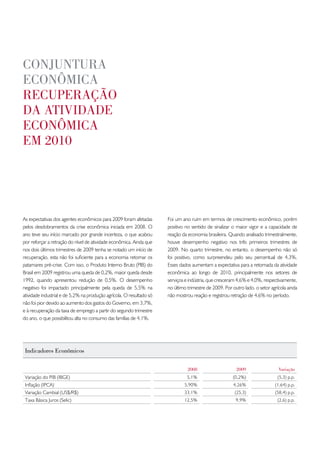 conJuntuRa
econômica
RecupeRação
da atividade
econômica
em 2010




As expectativas dos agentes econômicos para 2009 foram afetadas       Foi um ano ruim em termos de crescimento econômico, porém
pelos desdobramentos da crise econômica iniciada em 2008. O           positivo no sentido de sinalizar o maior vigor e a capacidade de
ano teve seu início marcado por grande incerteza, o que acabou        reação da economia brasileira. Quando analisado trimestralmente,
por reforçar a retração do nível de atividade econômica. Ainda que    houve desempenho negativo nos três primeiros trimestres de
nos dois últimos trimestres de 2009 tenha se notado um início de      2009. No quarto trimestre, no entanto, o desempenho não só
recuperação, esta não foi suficiente para a economia retomar os       foi positivo, como surpreendeu pelo seu percentual de 4,3%.
patamares pré-crise. Com isso, o Produto Interno Bruto (PIB) do       Esses dados aumentam a expectativa para a retomada da atividade
Brasil em 2009 registrou uma queda de 0,2%, maior queda desde         econômica ao longo de 2010, principalmente nos setores de
1992, quando apresentou redução de 0,5%. O desempenho                 serviços e indústria, que cresceram 4,6% e 4,0%, respectivamente,
negativo foi impactado principalmente pela queda de 5,5% na           no último trimestre de 2009. Por outro lado, o setor agrícola ainda
atividade industrial e de 5,2% na produção agrícola. O resultado só   não mostrou reação e registrou retração de 4,6% no período.
não foi pior devido ao aumento dos gastos do Governo, em 3,7%,
e à recuperação da taxa de emprego a partir do segundo trimestre
do ano, o que possibilitou alta no consumo das famílias de 4,1%.




 indicadores econômicos

                                                                                2008                     2009                  variação
 Variação do PIB (IBGE)                                                         5,1%                   (0,2%)                 (5,3) p.p.
 Inflação (IPCA)                                                              5,90%                    4,26%                 (1,64) p.p.
 Variação Cambial (US$/R$)                                                    33,1%                     (25,3)               (58,4) p.p.
 Taxa Básica Juros (Selic)                                                    12,5%                      9,9%                 (2,6) p.p.
 