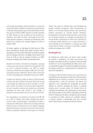 25
A diminuição da produção industrial prejudicou o avanço dos     médias. Isso pode ser explicado pela maior dificuldade das
volumes de crédito concedido a empresas que, de acordo com      grandes empresas conseguirem obter financiamentos no
o Indicador Serasa Experian que mede essa demanda no País,      exterior e no mercado de ações durante crises econômicas,
teve recuo de 4,4% em 2009. Somente no primeiro semestre        portanto recorrendo ao mercado bancário doméstico,
de 2009, período em que os efeitos da crise econômica se        principalmente de bancos de desenvolvimento, concorrendo
mostraram mais fortes no Brasil, a diminuição foi de 6,7%.      com as demais empresas em condições mais favoráveis uma
Ainda segundo a pesquisa, o segmento que apresentou maior       vez que tendem a representar um menor risco. Desta forma,
declínio foi o industrial, com variação negativa de 5,4% em     as empresas médias sofreram com a queda da demanda, a
relação a 2008.                                                 menor liquidez de seus recebíveis e a restrição para obter
                                                                novas linhas de crédito, o que levou muitas delas a registrar
Os efeitos negativos da valorização do Real frente ao Dólar     problemas de pagamento em 2009.
foram especialmente sentidos pelas regiões brasileiras onde o
agronegócio com forte caráter exportador corresponde a grande   Inadimplência
parte da atividade econômica. Na Região Sul do Brasil, houve
recuo de 6,9% no nível de atividade econômica em 2009,          As empresas de médio porte, por terem menor margem
enquanto na Região Centro-Oeste a queda atingiu 4,8%.           de manobra e dependerem de crédito para financiar suas
                                                                atividades, são bastante sensíveis à variação do nível de atividade
Quando se considera o tamanho da corporação, a pesquisa         econômica e à menor disponibilidade de crédito, tendo, assim,
mostrou que a procura por crédito teve contração de 4,5%        sua capacidade de pagamento rapidamente afetada em períodos
nas micro e pequenas empresas e de 4,8% nas médias              de retração econômica e, consequentemente, elevando seus
empresas, principal foco de atuação do BIM. Por outro lado,     índices de inadimplência.
as grandes empresas registraram alta de 5,2% na busca por
recursos emprestados por instituições financeiras em 2009.      Os dados do Banco Central mostram que os percentuais de
                                                                inadimplência para operações de crédito com Pessoas Jurídicas
A análise dos dados de crédito do Banco Central também          estabilizaram-se em outubro e começam a recuar, ainda que
confirma esse fato. O Banco Central do Brasil não divulga       moderadamente, a partir de novembro. Os setores que
a contratação de crédito por porte do tomador e sim por         registraram maior capacidade de recuperação são aqueles
valor unitário de contrato. De maneira geral, depreende-        voltados ao comércio, prestação de serviços e produção
se que as grandes empresas são aquelas que demandam             industrial para o mercado interno. O mercado interno foi
operações de maior valor unitário e, por analogia, as           sustentado principalmente pela manutenção da massa salarial,
pequenas empresas captam recursos em menores volumes.           pela oferta de crédito ao consumidor e pela política anticíclica do
                                                                Governo Federal que intensificou a atuação dos bancos estatais
Por consequência, os contratos com valores entre R$ 100         na concessão de crédito, inclusive em condições especiais,
mil e R$ 10 milhões, faixa média divulgada pelo Banco           e incluíram também a desoneração fiscal para incentivar
Central, estão correlacionados a operações de crédito a         determinados setores, principalmente de bens duráveis.
empresas de médio porte. Desta forma, os dados do Banco
Central mostram um alinhamento com o relatório divulgado
pela Serasa Experian, apontando aumento na demanda por
crédito nas grandes empresas e diminuição nas empresas
 