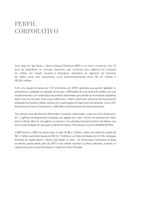 peRfil
coRpoRativo




Com sede em São Paulo, o Banco Indusval Multistock (BIM) é um banco comercial, com 42
anos de experiência no mercado financeiro, que concentra seus negócios em produtos
de crédito, em moeda nacional e estrangeira, destinados ao segmento de empresas
de médio porte com faturamento anual predominantemente entre R$ 20 milhões e
R$ 500 milhões.

Com uma equipe composta por 333 funcionários em 2009, capacitada para garantir agilidade no
atendimento e qualidade na prestação de serviços, o BIM dispõe de uma carteira de crédito com mais
de 660 empresas e um amplo leque de produtos desenhados para atender às necessidades específicas
desse nicho de mercado. Entre outros diferenciais, o Banco desenvolve estruturas de financiamento
adequadas às empresas médias, inclusive com a participação de organismos internacionais, como o IFC
(Internacional Finance Corporation) e o BID (Banco Interamericano de Desenvolvimento).

Para oferecer esse atendimento diferenciado e produtos customizados, conta com uma infraestrutura
de 11 agências estrategicamente localizadas nas regiões com maior número de empresas de médio
porte no Brasil, além de uma agência no exterior e da subsidiária Indusval Corretora de Valores, que
atua na intermediação de operações na Bolsa de Valores, Mercadorias e Futuros (BM&FBOVESPA).

O BIM encerrou 2009 com ativos totais no valor de R$ 2,7 bilhões, carteira de carteira de crédito de
R$ 1,7 bilhão, patrimônio líquido de R$ 432,7 milhões e um Índice de Basileia de 22,53%. Instituição
financeira de capital aberto, o Banco está listado no nível 1 de Governança Corporativa da Bolsa
de Valores paulista desde julho de 2007 e com adesão voluntária a práticas adicionais, previstas no
regulamento para companhias listadas no segmento Novo Mercado.
 