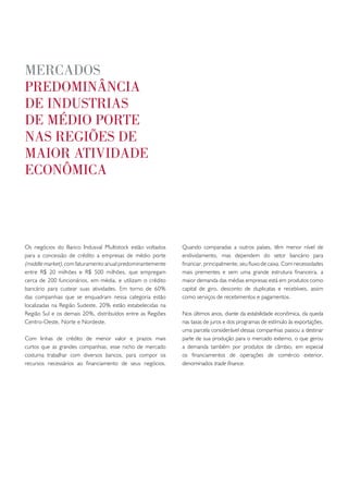 meRcados
pRedominância
de industRias
de médio poRte
nas Regiões de
maioR atividade
econômica




Os negócios do Banco Indusval Multistock estão voltados     Quando comparadas a outros países, têm menor nível de
para a concessão de crédito a empresas de médio porte       endividamento, mas dependem do setor bancário para
(middle market), com faturamento anual predominantemente    financiar, principalmente, seu fluxo de caixa. Com necessidades
entre R$ 20 milhões e R$ 500 milhões, que empregam          mais prementes e sem uma grande estrutura financeira, a
cerca de 200 funcionários, em média, e utilizam o crédito   maior demanda das médias empresas está em produtos como
bancário para custear suas atividades. Em torno de 60%      capital de giro, desconto de duplicatas e recebíveis, assim
das companhias que se enquadram nessa categoria estão       como serviços de recebimentos e pagamentos.
localizadas na Região Sudeste, 20% estão estabelecidas na
Região Sul e os demais 20%, distribuídos entre as Regiões   Nos últimos anos, diante da estabilidade econômica, da queda
Centro-Oeste, Norte e Nordeste.                             nas taxas de juros e dos programas de estímulo às exportações,
                                                            uma parcela considerável dessas companhias passou a destinar
Com linhas de crédito de menor valor e prazos mais          parte de sua produção para o mercado externo, o que gerou
curtos que as grandes companhias, esse nicho de mercado     a demanda também por produtos de câmbio, em especial
costuma trabalhar com diversos bancos, para compor os       os financiamentos de operações de comércio exterior,
recursos necessários ao financiamento de seus negócios.     denominados trade finance.
 