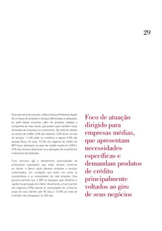 29




                                                                 foco de atuação
Para esse nicho de mercado, o Banco Indusval Multistock dispõe
de um leque de produtos e serviços diferenciados e adequados

                                                                 dirigido para
ao perfil dessas empresas, além de produtos voltados a
companhias de maior porte, que podem suprir também novas

                                                                 empresas médias,
demandas de empresas em crescimento. Do total de clientes
na carteira de crédito, 56% são indústrias, 22% atuam na área

                                                                 que apresentam
de serviços, 11,6% estão no comércio e apenas 9,8% são
pessoas físicas. Ao todo, 93,5% dos negócios de crédito do
BIM foram destinados ao setor de middle market em 2009 e
67% dos recursos destinaram-se a operações de empréstimos        necessidades
                                                                 específicas e
e descontos de duplicadas.



                                                                 demandam produtos
Com estrutura ágil e atendimento personalizado de
profissionais capacitados que estão sempre próximos

                                                                 de crédito
ao cliente, o Banco pode oferecer produtos e serviços
customizados, em condições que levam em conta as

                                                                 principalmente
características e as necessidades de cada empresa. Essa
parceria permite que o BIM se destaque pela eficiência e

                                                                 voltados ao giro
rapidez na aprovação do crédito. Atualmente, a maior parcela
dos negócios (39%) atende às necessidades de curtíssimo

                                                                 de seus negócios
prazo de seus clientes (até 90 dias) e 73,8% do total de
contratos não ultrapassam os 360 dias.
 